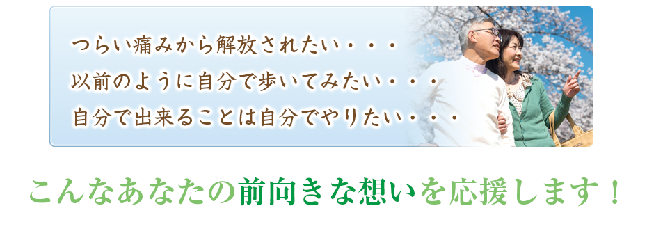 つらい痛みから解放されたい・・・以前のように自分で歩いてみたい・・・自分で出来ることは自分でやりたい・・・こんなあなたの前向きな想いを応援します!